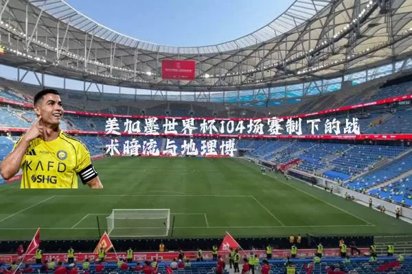 美加墨世界杯104场赛制下的战术暗流与地理博弈