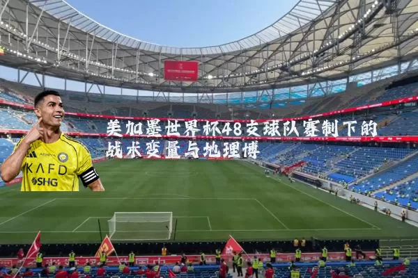 美加墨世界杯48支球队赛制下的战术变量与地理博弈