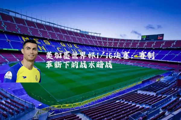 美加墨世界杯1/16决赛：赛制革新下的战术暗战