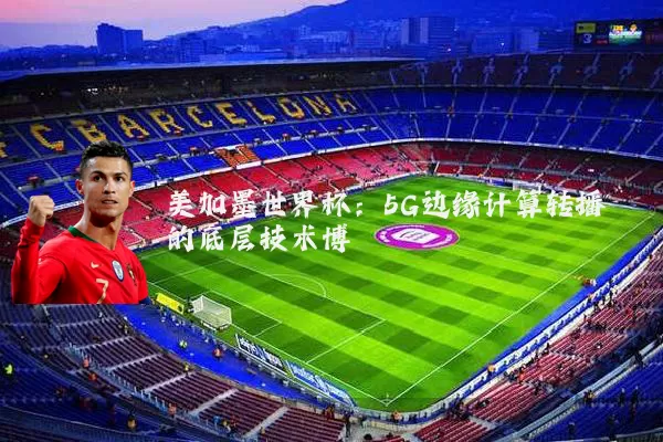 美加墨世界杯：5G边缘计算转播的底层技术博弈