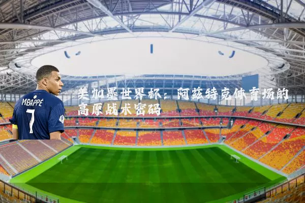 美加墨世界杯：阿兹特克体育场的高原战术密码